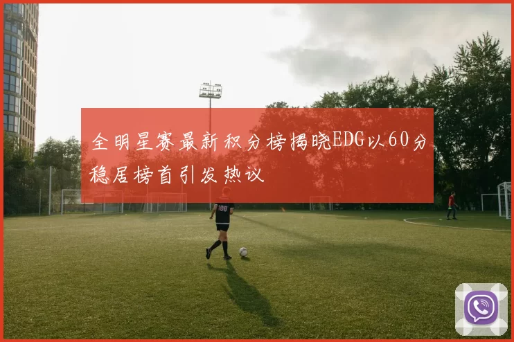 全明星赛最新积分榜揭晓EDG以60分稳居榜首引发热议