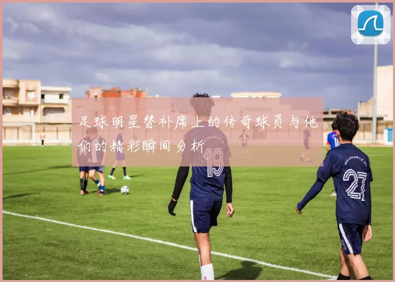 足球明星替补席上的传奇球员与他们的精彩瞬间分析