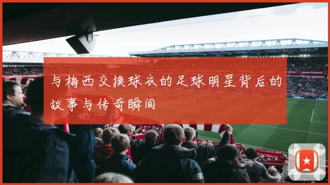 与梅西交换球衣的足球明星背后的故事与传奇瞬间