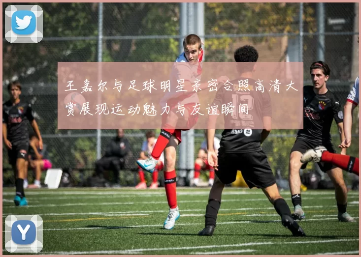 王嘉尔与足球明星亲密合照高清大赏展现运动魅力与友谊瞬间