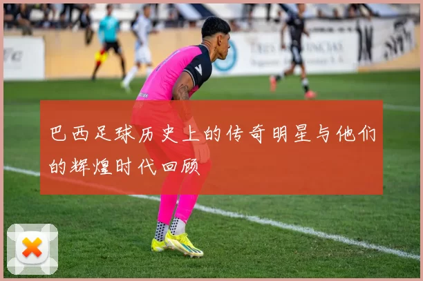 巴西足球历史上的传奇明星与他们的辉煌时代回顾