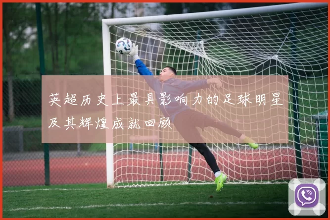 英超历史上最具影响力的足球明星及其辉煌成就回顾