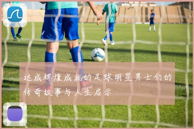 达成辉煌成就的足球明星男士们的传奇故事与人生启示