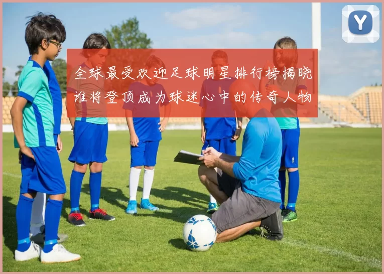 全球最受欢迎足球明星排行榜揭晓谁将登顶成为球迷心中的传奇人物