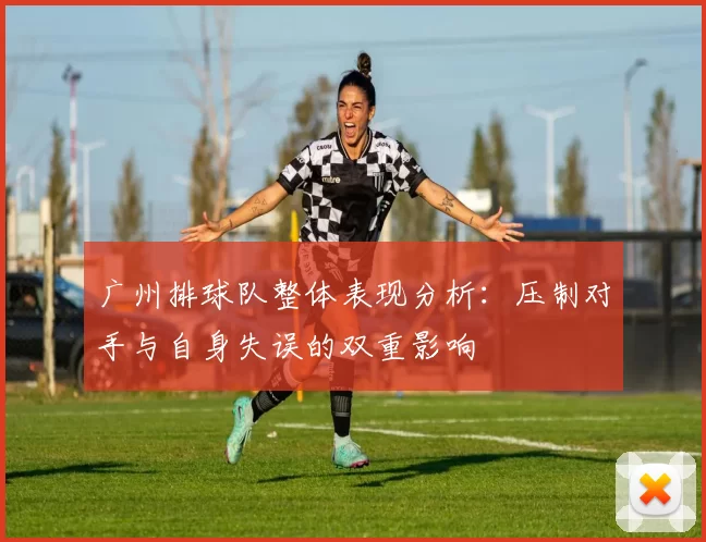 广州排球队整体表现分析：压制对手与自身失误的双重影响