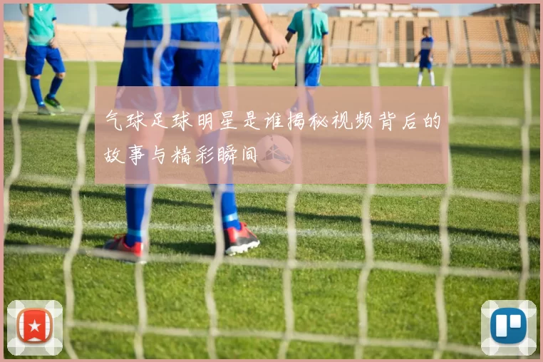 气球足球明星是谁揭秘视频背后的故事与精彩瞬间