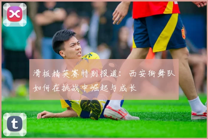 滑板精英赛特别报道：西安街舞队如何在挑战中崛起与成长