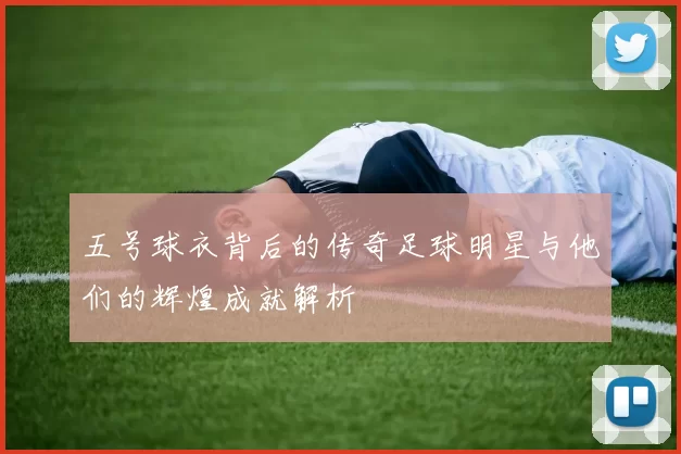 五号球衣背后的传奇足球明星与他们的辉煌成就解析