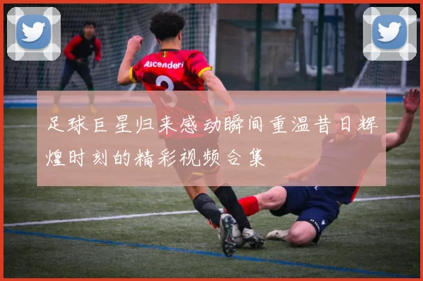 足球巨星归来感动瞬间重温昔日辉煌时刻的精彩视频合集