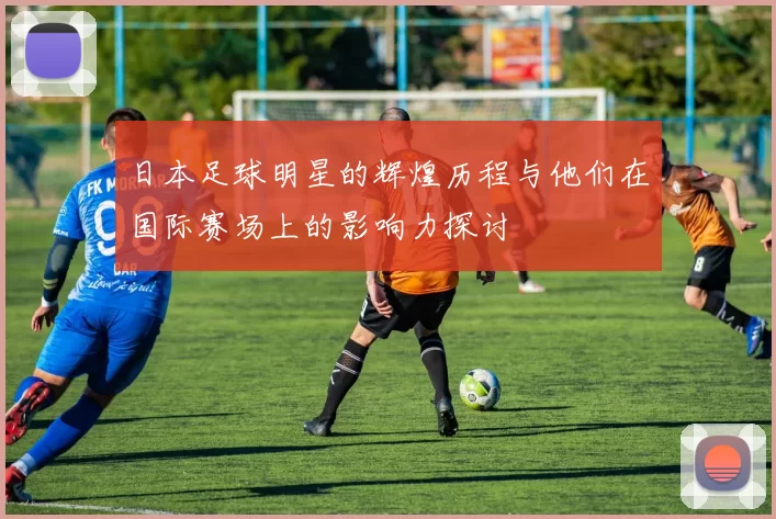 日本足球明星的辉煌历程与他们在国际赛场上的影响力探讨