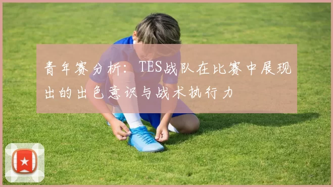青年赛分析：TES战队在比赛中展现出的出色意识与战术执行力