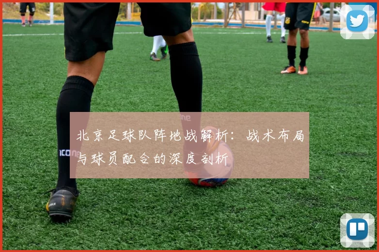 北京足球队阵地战解析：战术布局与球员配合的深度剖析