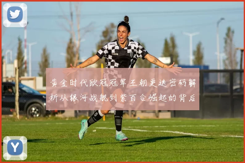 黄金时代欧冠冠军王朝更迭密码解析从银河战舰到紫百合崛起的背后故事