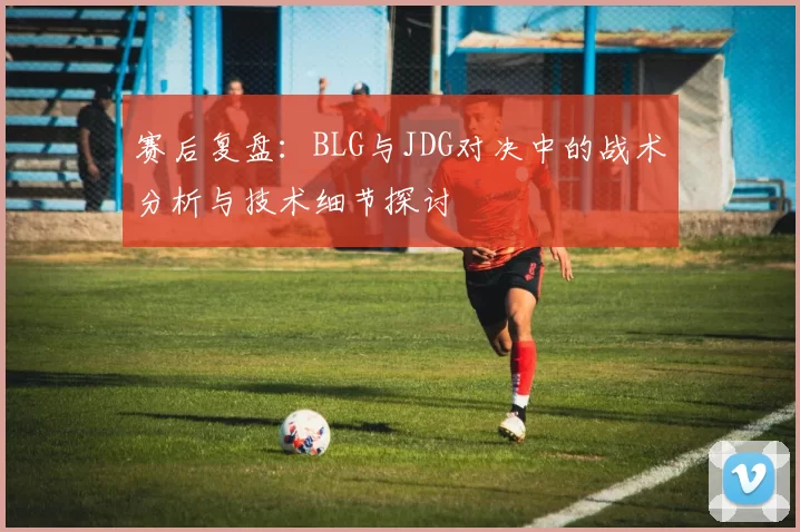 赛后复盘：BLG与JDG对决中的战术分析与技术细节探讨