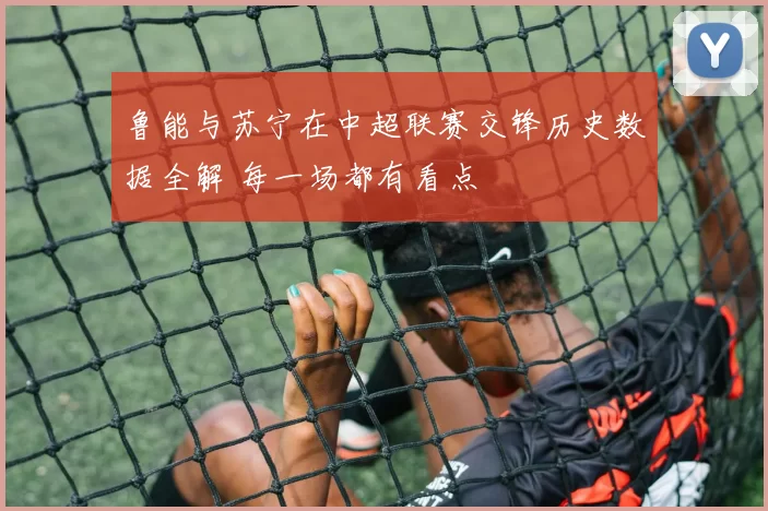 鲁能与苏宁在中超联赛交锋历史数据全解 每一场都有看点