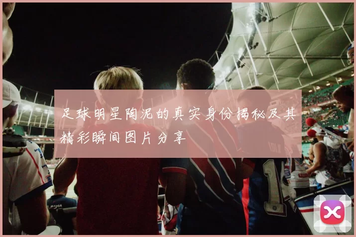 足球明星陶泥的真实身份揭秘及其精彩瞬间图片分享