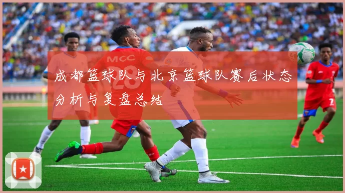成都篮球队与北京篮球队赛后状态分析与复盘总结