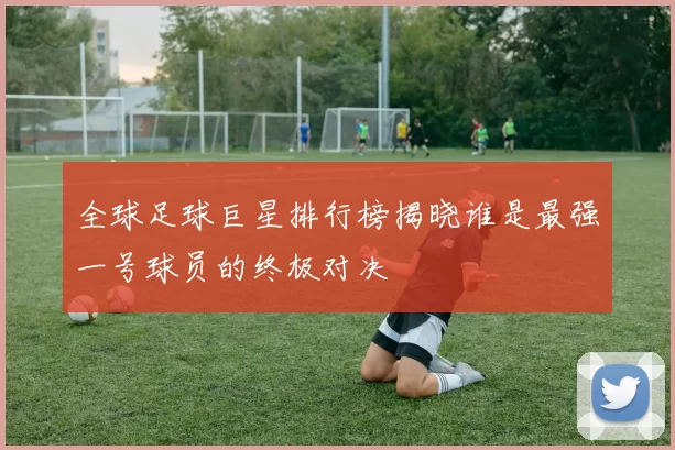 全球足球巨星排行榜揭晓谁是最强一号球员的终极对决