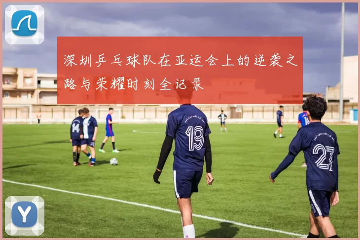 深圳乒乓球队在亚运会上的逆袭之路与荣耀时刻全记录