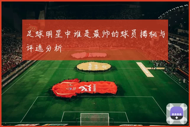 足球明星中谁是最帅的球员揭秘与评选分析