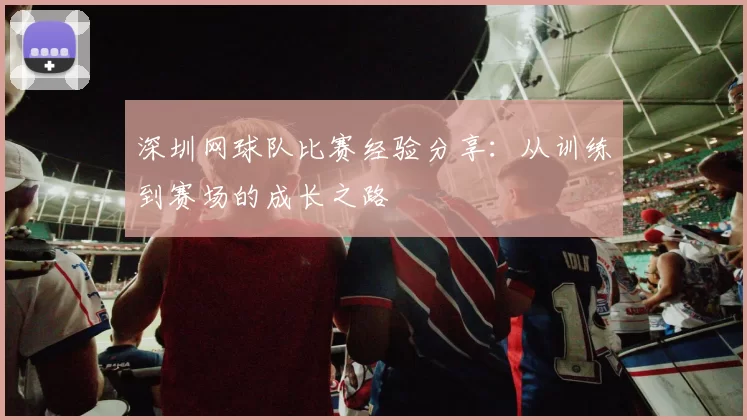 深圳网球队比赛经验分享：从训练到赛场的成长之路