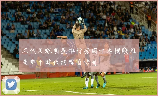 汉代足球明星排行榜前十名揭晓谁是那个时代的绿茵传奇
