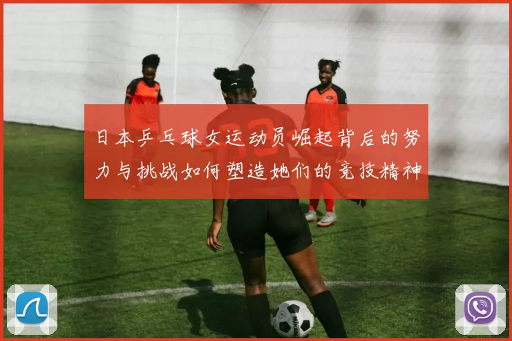 日本乒乓球女运动员崛起背后的努力与挑战如何塑造她们的竞技精神