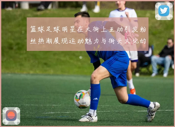 篮球足球明星在大街上互动引发粉丝热潮展现运动魅力与街头文化的完美结合