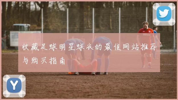 收藏足球明星球衣的最佳网站推荐与购买指南