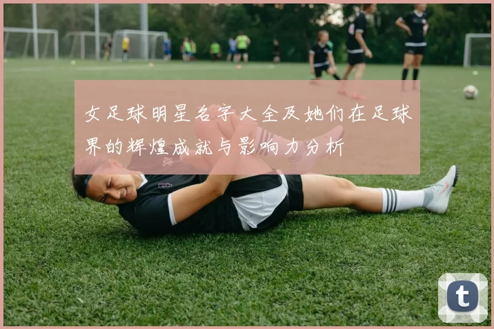 女足球明星名字大全及她们在足球界的辉煌成就与影响力分析