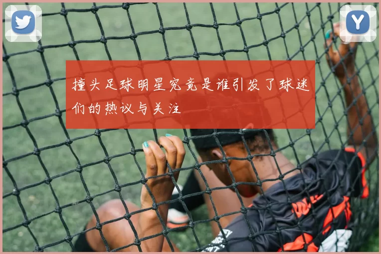 撞头足球明星究竟是谁引发了球迷们的热议与关注