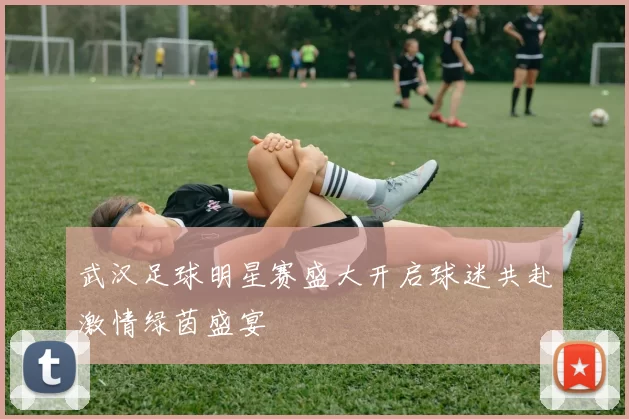 武汉足球明星赛盛大开启球迷共赴激情绿茵盛宴
