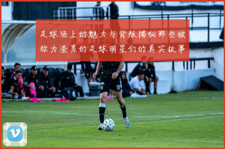足球场上的魅力与背叛揭秘那些被称为渣男的足球明星们的真实故事