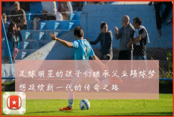 足球明星的孩子们继承父业踢球梦想延续新一代的传奇之路