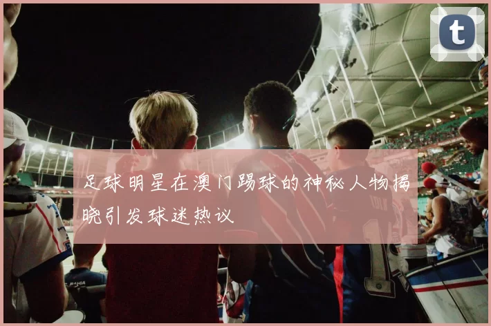 足球明星在澳门踢球的神秘人物揭晓引发球迷热议