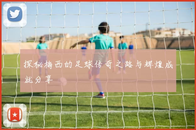 探秘梅西的足球传奇之路与辉煌成就分享