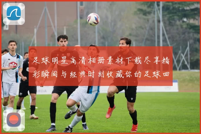 足球明星高清相册素材下载尽享精彩瞬间与经典时刻收藏你的足球回忆