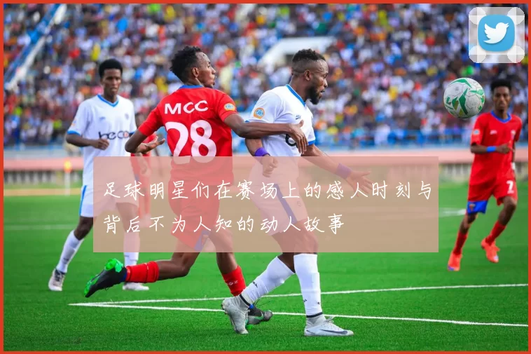 足球明星们在赛场上的感人时刻与背后不为人知的动人故事