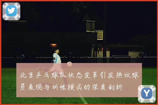 北京乒乓球队状态变革引发热议球员表现与训练模式的深度剖析