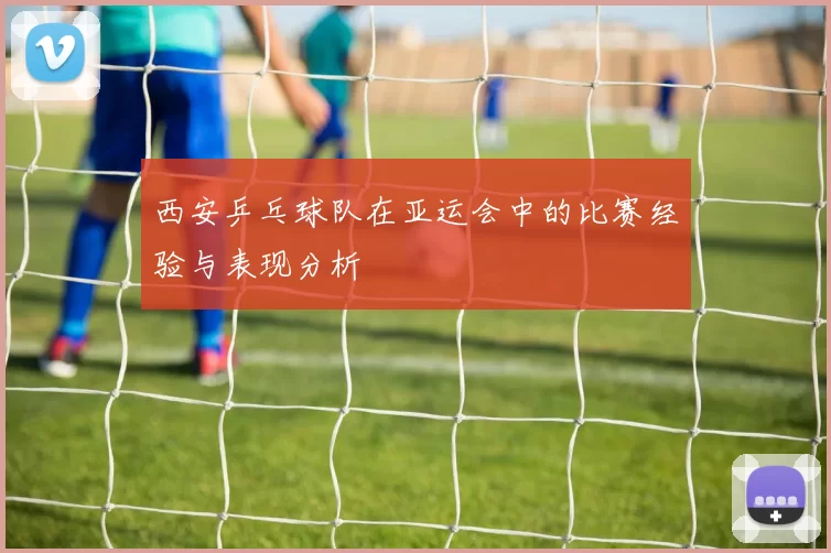 西安乒乓球队在亚运会中的比赛经验与表现分析