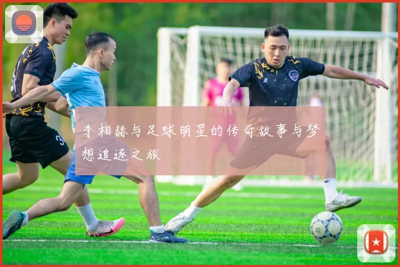 李相赫与足球明星的传奇故事与梦想追逐之旅
