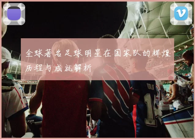 全球著名足球明星在国家队的辉煌历程与成就解析