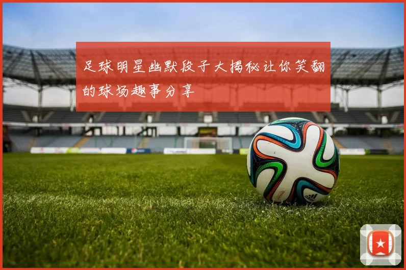 足球明星幽默段子大揭秘让你笑翻的球场趣事分享