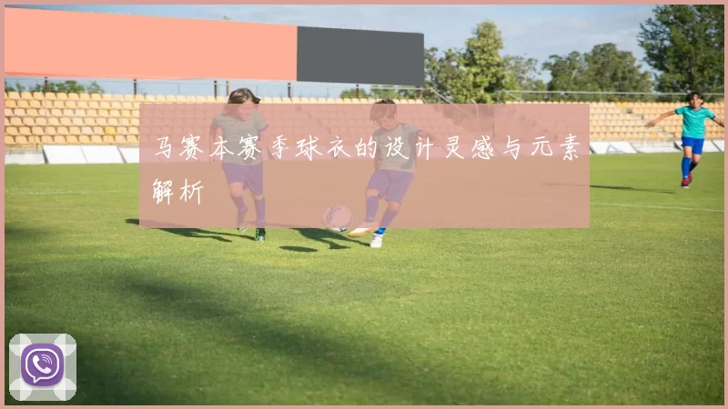 马赛本赛季球衣的设计灵感与元素解析