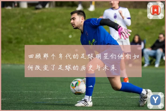 回顾那个年代的足球明星们他们如何改变了足球的历史与未来