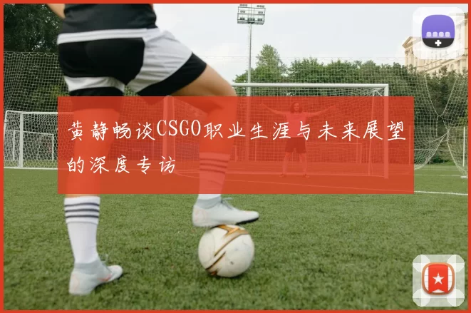 黄静畅谈CSGO职业生涯与未来展望的深度专访