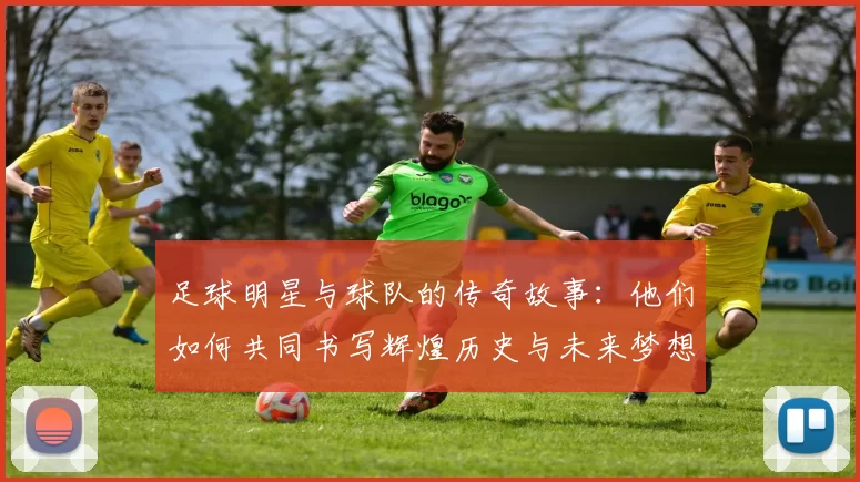 足球明星与球队的传奇故事：他们如何共同书写辉煌历史与未来梦想