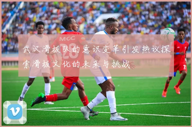 武汉滑板队的意识变革引发热议探索滑板文化的未来与挑战