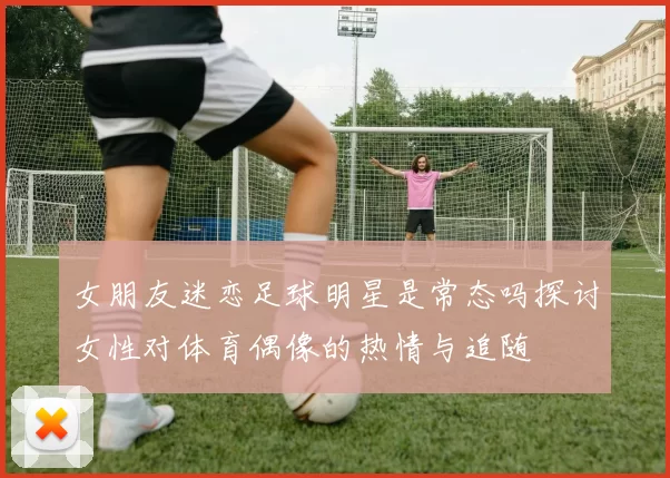 女朋友迷恋足球明星是常态吗探讨女性对体育偶像的热情与追随
