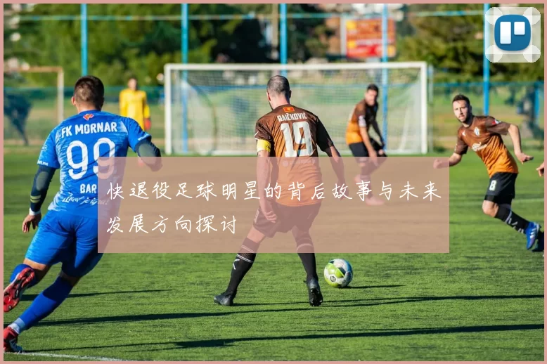 快退役足球明星的背后故事与未来发展方向探讨